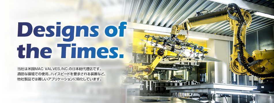 Designs of the Times. 当社は米国MAC VALVES,INC.の日本総代理店です。過酷な環境での使用、ハイスピードを要求される装置など、他社製品では難しいアプリケーションに特化しています。